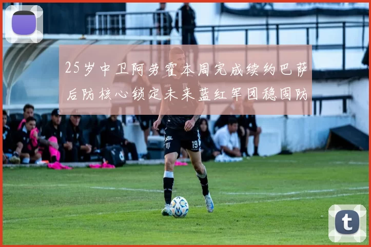 25岁中卫阿劳霍本周完成续约巴萨后防核心锁定未来蓝红军团稳固防线